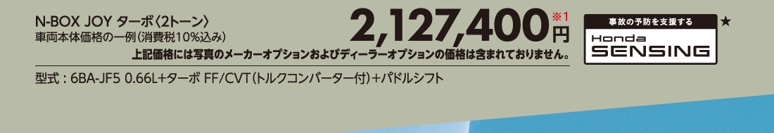 N-BOX JOY ターボ〈2トーン〉車両本体価格の一例（消費税10%込み）2,127,400円※1上記価格には写真のメーカーオプションおよびディーラーオプションの価格は含まれておりません。型式:6BA-JF5 0.66L+ターボ FF/CVT（トルクコンバーター付）+パドルシフト事故の予防を支援するHonda SENSING★