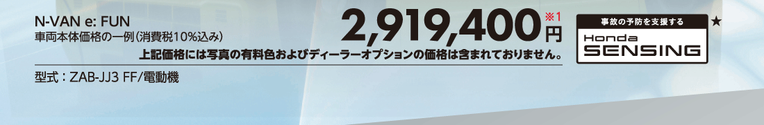 N-VAN e:FUN車両本体価格の一例（消費税10%込み）2,919,400円※1上記価格には写真の有料色およびディーラーオプションの価格は含まれておりません。型式:ZAB-JJ3 FF/電動機事故の予防を支援するHonda SENSING★