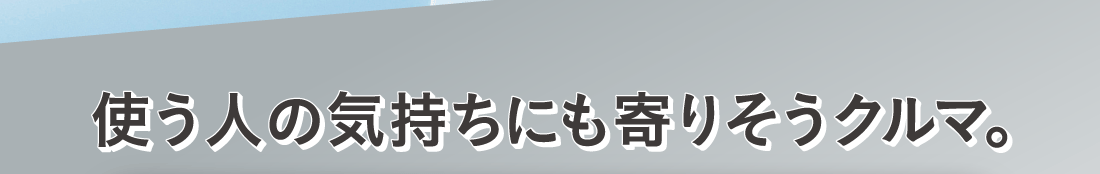 使う人の気持ちにも寄りそうクルマ。