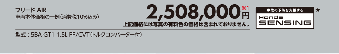 フリード AIR車両本体価格の一例（消費税10%込み）2,508,000円※1上記価格には写真の有料色の価格は含まれておりません。型式:5BA-GT1 1.5L FF/CVT（トルクコンバーター付）事故の予防を支援するHonda SENSING★