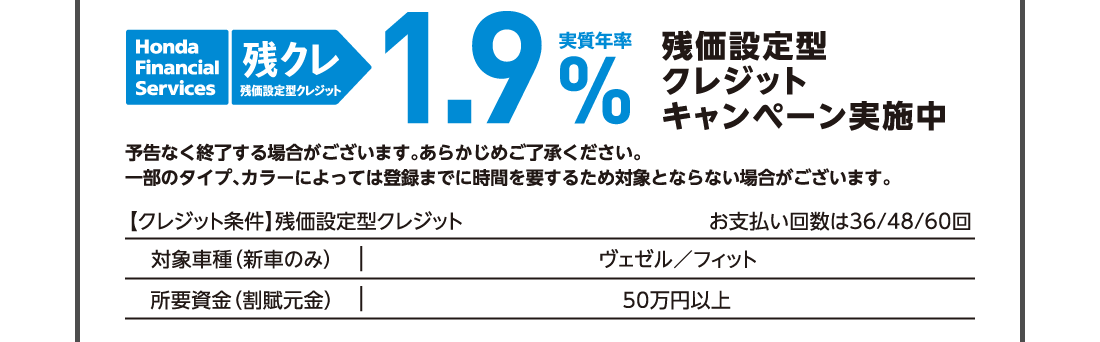 残価設定型クレジットHonda Finantial Services 残クレ残価設定型クレジット実質年率1.9%残価設定型クレジットキャンペーン実施中予告なく終了する場合がございます。あらかじめご了承ください。一部のタイプ、カラーによっては登録までに時間を要するため対象とならない場合がございます。【クレジット条件】残価設定型クレジットお支払い回数は36/48/60回対象車種（新車のみ）ヴェゼル/フィット所要資金（割賦元金）50万円以上
