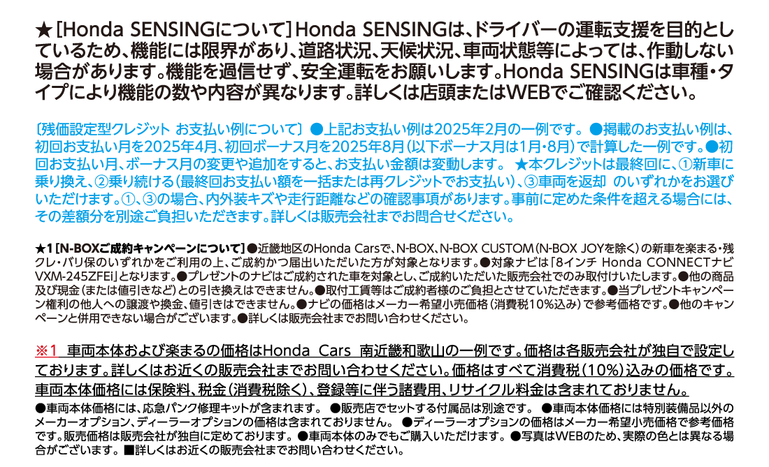 ★[Honda SENSINGについて]Honda SENSINGは、ドライバーの運転支援を目的としているため、機能には限界があり、道路状況、天候状況、車両状態等によっては、作動しない場合があります。機能を過信せず、安全運転をお願いします。Honda SENSINGは車種・タイプにより機能の数や内容が異なります。詳しくは店頭またはWEBでご確認ください。[残価設定型クレジット お支払い例について]●上記お支払い例は2025年2月の一例です。●掲載のお支払い例は、初回お支払い月を2025年4月、初回ボーナス月を2025年8月（以下ボーナス月は1月・8月）で計算した一例です。●初回お支払い月、ボーナス月の変更や追加をすると、お支払い金額は変動します。★本クレジットは最終回に、①新車に乗り換え、②乗り続ける（最終回お支払い額を一括または再クレジットでお支払い）、③車両を返却 のいずれかをお選びいただけます。①、③の場合、内外装キズや走行距離などの確認事項があります。事前に定めた条件を超える場合には、その差額分を別途ご負担いただきます。詳しくは販売会社までお問合せください。★1[N-BOXご成約キャンペーンについて]●近畿地区のHonda Carsで、N-BOX、N-BOX CUSTOM（N-BOX JOYを除く）の新車を楽まる・残クレ・バリ保のいずれかをご利用の上、ご成約かつ届出いただいた方が対象となります。●対象ナビは「8インチ Honda CONNECTナビ VXM-245ZFEi」となります。●プレゼントのナビはご成約された車を対象とし、ご成約いただいた販売会社でのみ取付けいたします。●他の商品及び現金（または値引きなど）との引き換えはできません。●取付工賃等はご成約者様のご負担とさせていただきます。●当プレゼントキャンペーン権利の他人への譲渡や換金、値引きはできません。●ナビの価格はメーカー希望小売価格（消費税10%込み）で参考価格です。●他のキャンペーンと併用できない場合がございます。●詳しくは販売会社までお問い合わせください。※1車両本体および楽まるの価格はHonda Cars 南近畿和歌山の一例です。価格は各販売会社が独自で設定しております。詳しくはお近くの販売会社までお問い合わせください。価格はすべて消費税（10%）込みの価格です。車両本体価格には保険料、税金（消費税除く）、登録等に伴う諸費用、リサイクル料金は含まれておりません。●車両本体価格には、応急パンク修理キットが含まれます。●販売店でセットする付属品は別途です。●車両本体価格には特別装備品以外のメーカーオプション、ディーラーオプションの価格は含まれておりません。●ディーラーオプションの価格はメーカー希望小売価格で参考価格です。販売価格は販売会社が独自に定めております。●車両本体のみでもご購入いただけます。●写真はWEBのため、実際の色とは異なる場合がございます。■詳しくはお近くの販売会社までお問い合わせください。