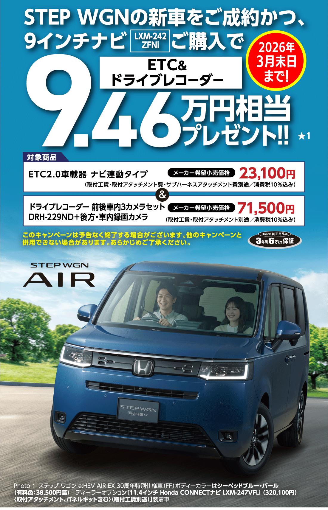 STEP WGNの新車をご成約かつ、9インチナビLXM-242ZFNiご購入でETC&ドライブレコーダー9.46万円相当プレゼント!!2026年3月末日まで!★1対象商品ETC2.0車載器ナビ連動タイプメーカー希望小売価格23,100円（取付工賃・取付アタッチメント費・サブハーネスアタッチメント費別途/消費税10%込み）&ドライブレコーダー 前後車内3カメラセットDRH-229ND+後方・車内録画カメラメーカー希望小売価格71,500円（取付工賃・取付アタッチメント別途/消費税10%込み）このキャンペーンは予告なく終了する場合がございます。他のキャンペーンと併用できない場合があります。あらかじめご了承ください。Honda純正用品は3年間6万km保証Photo:ステップ ワゴン e:HEV AIR EX 30周年特別仕様車（FF）ボディーカラーはシーベッドブルー・パール（有料色:38,500円高）ディーラーオプション[11.4インチ Honda CONNECTナビ LXM-247VFLi（320,100円）〈取付アタッチメント、パネルキット含む〉（取付工賃別途）]装着車
