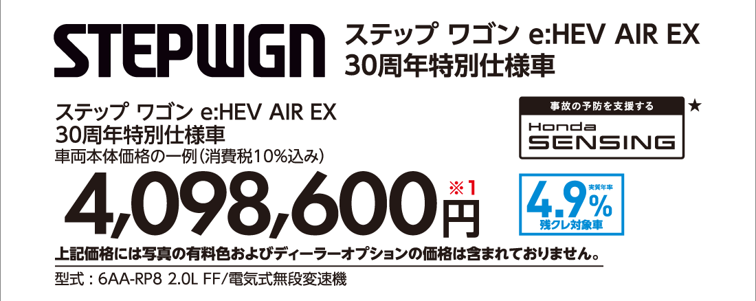 ステップ ワゴン e:HEV AIR EX 30周年特別仕様車車両本体価格の一例（消費税10%込み）4,098,600円※1上記価格には写真の有料色およびディーラーオプションの価格は含まれておりません。型式:6AA-RP8 2.0L FF/電気式無段変速機事故の予防を支援するHonda SENSING★実質年率1.9%残クレ対象車