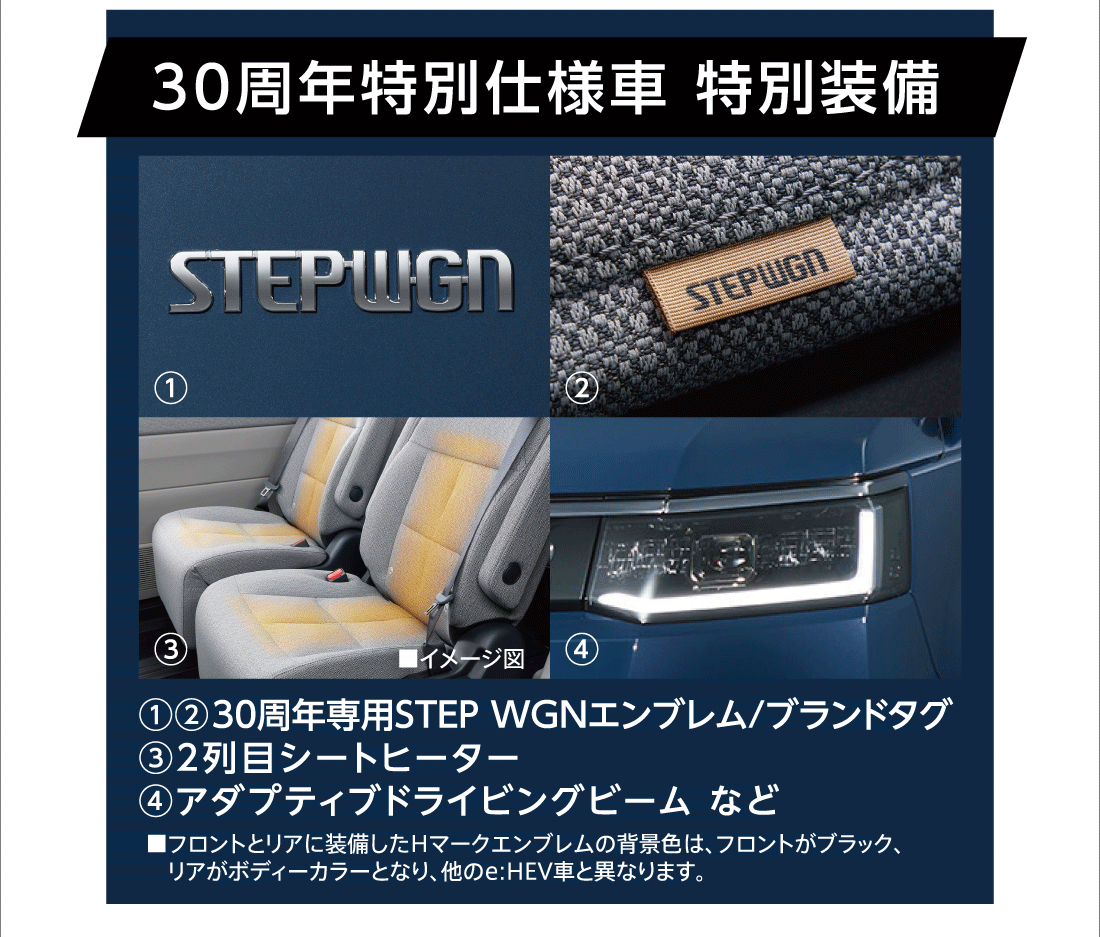 30周年特別仕様車特別装備①②30周年専用STEP WGNエンブレム/ブランドタグ③2列目シートヒーター④アダプティブドライビングビーム など■フロントとリアに装備したHマークエンブレムの背景色は、フロントがブラック、リアがボディーカラーとなり、他のe:HEV車と異なります。