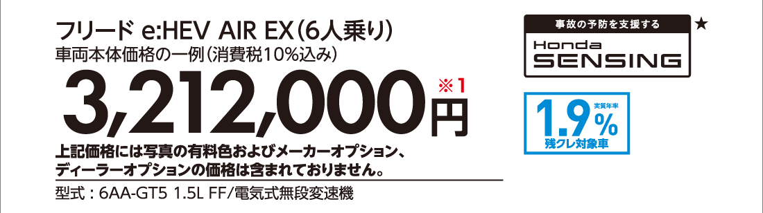 フリード e:HEV AIR EX（6人乗り）車両本体価格の一例（消費税10%込み）3,212,000円※1上記価格には写真の有料色およびメーカーオプション、ディーラーオプションの価格は含まれておりません。型式:6AA-GT5 1.5L FF/電気式無段変速機事故の予防を支援するHonda SENSING★実質年率1.9%残クレ対象車