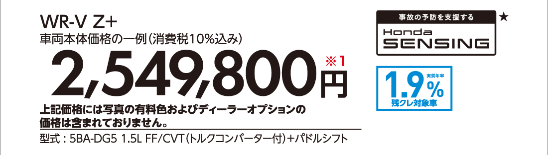 WR-V Z+車両本体価格の一例（消費税10%込み）2,549,800円※1上記価格には写真の有料色およびディーラーオプションの価格は含まれておりません。型式:5BA-DG5 1.5L FF/CVT（トルクコンバーター付）+パドルシフト事故の予防を支援するHonda SENSING★実質年率1.9%残クレ対象車
