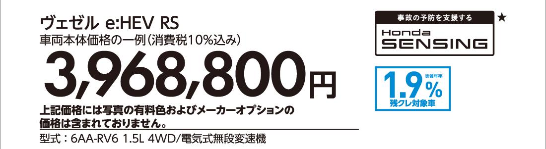 ヴェゼル e:HEV RS車両本体価格の一例（消費税10%込み）3,968,800円上記価格には写真の有料色およびメーカーオプションの価格は含まれておりません。型式:6AA-RV6 1.5L 4WD/電気式無段変速機事故の予防を支援する★Honda SENSING★実質年率1.9%残クレ対象車