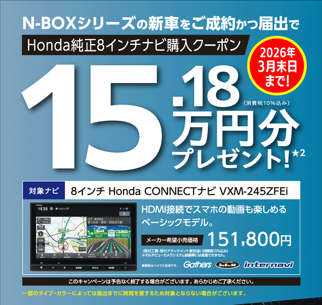 N-BOXシリーズの新⾞をご成約かつ届出でHonda純正8インチナビ購入クーポン15.18万円分プレゼント★2 2026年3月末日まで!対象ナビ8インチ Honda CONNECTナビ VXM-245ZFEiHDMI接続でスマホの動画も楽しめるベーシックモデル。メーカー希望小売価格151,800円 (取付工賃・取付アタッチメント費別途)（消費税10%込み）※マルチビューカメラシステム装備車には装着できません。●画面はハメコミ合成です。Gathers Honda純正用品は3年間6万km保証 internavi このキャンペーンは予告なく終了する場合がございます。あらかじめご了承ください。一部のタイプ・カラーによっては届出までに時間を要するため対象とならない場合がございます。さらにN-BOX残価設定型クレジット実質年率1.9%キャンペーン期間:2026年2月28日（土）まで
