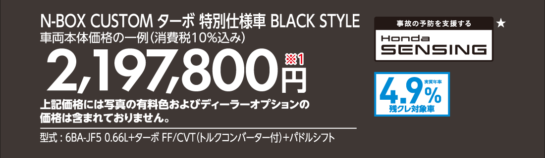 N-BOX CUSTOM ターボ 特別仕様車 BLACK STYLE車両本体価格の一例（消費税10%込み）2,197,800円※1上記価格には写真の有料色およびディーラーオプションの価格は含まれておりません。型式:6BA-JF5 0.66L+ターボ FF/CVT（トルクコンバーター付）+パドルシフト事故の予防を支援するHonda SENSING★実質年率1.9%残クレ対象車