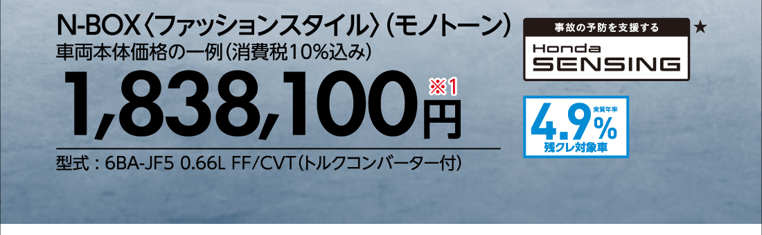 N-BOX〈ファッションスタイル〉（モノトーン）車両本体価格の一例（消費税10%込み）1,838,100円※1型式:6BA-JF5 0.66L FF/CVT（トルクコンバーター付）事故の予防を支援するHonda SENSIBG★実質年率1.9%残クレ対象車