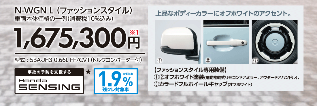 N-WGN L（ファッションスタイル）車両本体価格の一例（消費税10%込み）1,675,300円※1型式:5BA-JH3 0.66L FF/CVT（トルクコンバーター付）上品なボディーカラーにオフホワイトのアクセント。【ファッションスタイル専用装備】①②オフホワイト塗装(電動格納式リモコンドアミラー、アウタードアハンドル)、③カラードフルホイールキャップ（オフホワイト）事故の予防を支援するHonda SENSING★実質年率1.9%残クレ対象車