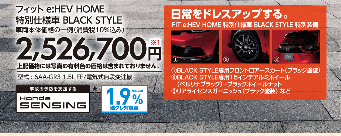 フィット e:HEV HOME特別仕様車 BLACK STYLE車両本体価格の一例（消費税10%込み）2,526,700円※1上記価格には写真の有料色の価格は含まれておりません。型式:6AA-GR3 1.5L FF/電気式無段変速機日常をドレスアップする。FIT e:HEV HOME 特別仕様車BLACK STYLE特別装備①BLACK STYLE専用フロントロアースカート（ブラック塗装）②BLACK STYLE専用15インチアルミホイール（ベルリナブラック）!ブラックホイールナット③リアライセンスガーニッシュ（ブラック塗装）など事故の予防を支援するHonda SENSING★実質年率1.9%残クレ対象車