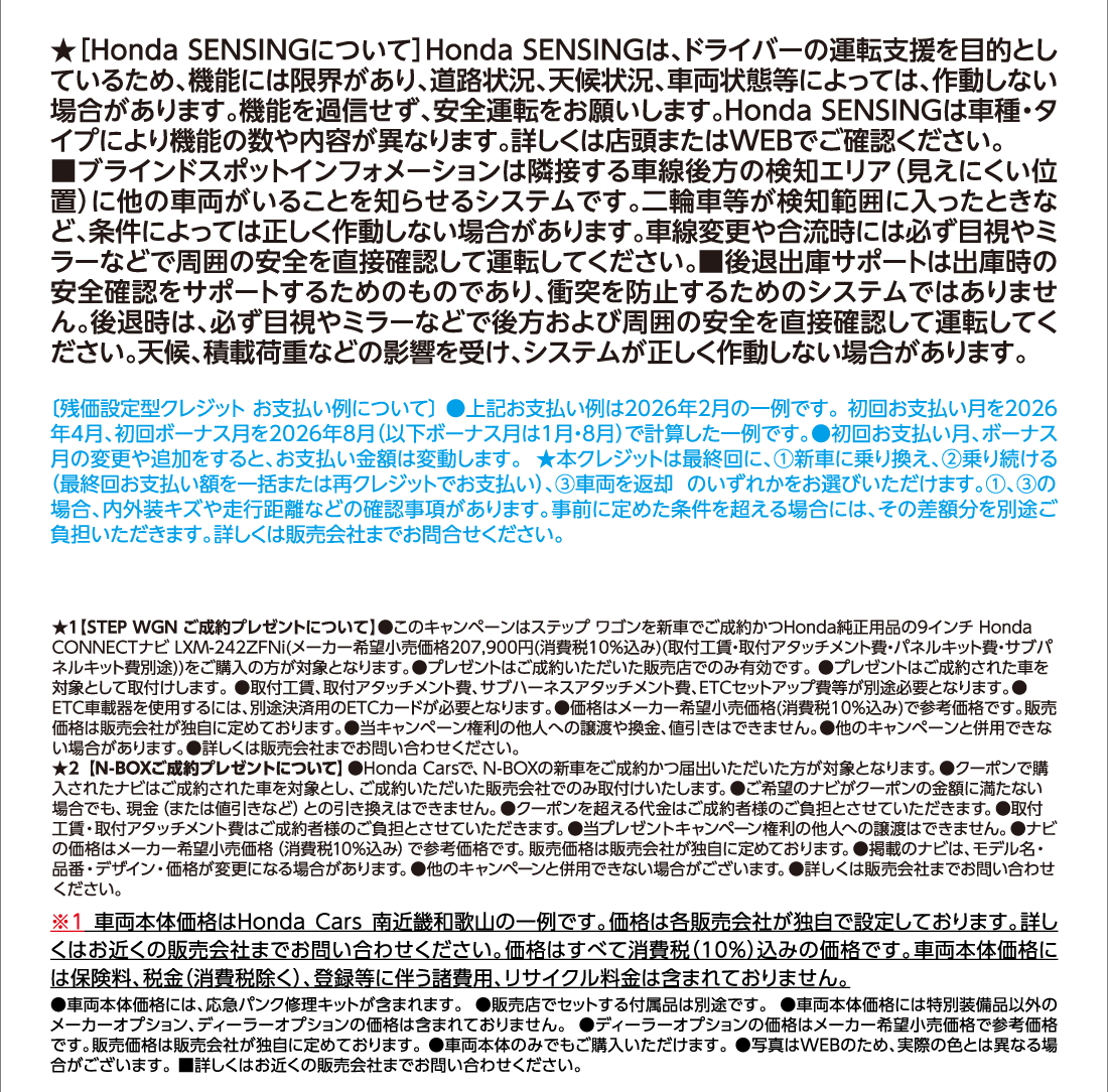 ★[Honda SENSINGについて]Honda SENSINGは、ドライバーの運転支援を目的としているため、機能には限界があり、道路状況、天候状況、車両状態等によっては、作動しない場合があります。機能を過信せず、安全運転をお願いします。Honda SENSINGは車種・タイプにより機能の数や内容が異なります。詳しくは店頭またはWEBでご確認ください。■ブラインドスポットインフォメーションは隣接する車線後方の検知エリア（見えにくい位置）に他の車両がいることを知らせるシステムです。二輪車等が検知範囲に入ったときなど、条件によっては正しく作動しない場合があります。車線変更や合流時には必ず目視やミラーなどで周囲の安全を直接確認して運転してください。■後退出庫サポートは出庫時の安全確認をサポートするためのものであり、衝突を防止するためのシステムではありません。後退時は、必ず目視やミラーなどで後方および周囲の安全を直接確認して運転してください。天候、積載荷重などの影響を受け、システムが正しく作動しない場合があります。[残価設定型クレジットお支払い例について]●上記お支払い例は2026年2月の一例です。初回お支払い月を2026年4月、初回ボーナス月を2026年8月（以下ボーナス月は1月・8月）で計算した一例です。●初回お支払い月、ボーナス月の変更や追加をすると、お支払い金額は変動します。★本クレジットは最終回に、①新車に乗り換え、②乗り続ける（最終回お支払い額を一括または再クレジットでお支払い）、③車両を返却 のいずれかをお選びいただけます。①、③の場合、内外装キズや走行距離などの確認事項があります。事前に定めた条件を超える場合には、その差額分を別途ご負担いただきます。詳しくは販売会社までお問合せください。★1【STEP WGN ご成約プレゼントについて】●このキャンペーンはステップ ワゴンを新車でご成約かつHonda純正用品の9インチ Honda CONNECTナビ LXM-242ZFNi(メーカー希望小売価格207,900円(消費税10%込み)(取付工賃・取付アタッチメント費・パネルキット費・サブパネルキット費別途))をご購入の方が対象となります。●プレゼントはご成約いただいた販売店でのみ有効です。●プレゼントはご成約された車を対象として取付けします。●取付工賃、取付アタッチメント費、サブハーネスアタッチメント費、ETCセットアップ費等が別途必要となります。●ETC車載器を使用するには、別途決済用のETCカードが必要となります。●価格はメーカー希望小売価格(消費税10%込み)で参考価格です。販売価格は販売会社が独自に定めております。●当キャンペーン権利の他人への譲渡や換金、値引きはできません。●他のキャンペーンと併用できない場合があります。●詳しくは販売会社までお問い合わせください。★2【N-BOXご成約プレゼントについて】●Honda Carsで、N-BOXの新車をご成約かつ届出いただいた方が対象となります。●クーポンで購入されたナビはご成約された車を対象とし、ご成約いただいた販売会社でのみ取付けいたします。●ご希望のナビがクーポンの金額に満たない場合でも、現金（または値引きなど）との引き換えはできません。●クーポンを超える代金はご成約者様のご負担とさせていただきます。●取付工賃・取付アタッチメント費はご成約者様のご負担とさせていただきます。●当プレゼントキャンペーン権利の他人への譲渡はできません。●ナビの価格はメーカー希望小売価格（消費税10%込み）で参考価格です。販売価格は販売会社が独自に定めております。●掲載のナビは、モデル名・品番・デザイン・価格が変更になる場合があります。●他のキャンペーンと併用できない場合がございます。●詳しくは販売会社までお問い合わせください。※1車両本体価格はHonda Cars南近畿和歌山の一例です。価格は各販売会社が独自で設定しております。詳しくはお近くの販売会社までお問い合わせください。価格はすべて消費税（10%）込みの価格です。車両本体価格には保険料、税金（消費税除く）、登録等に伴う諸費用、リサイクル料金は含まれておりません。●車両本体価格には、応急パンク修理キットが含まれます。●販売店でセットする付属品は別途です。●車両本体価格には特別装備品以外のメーカーオプション、ディーラーオプションの価格は含まれておりません。●ディーラーオプションの価格はメーカー希望小売価格で参考価格です。販売価格は販売会社が独自に定めております。●車両本体のみでもご購入いただけます。●写真はWEBのため、実際の色とは異なる場合がございます。 ■詳しくはお近くの販売会社までお問い合わせください。