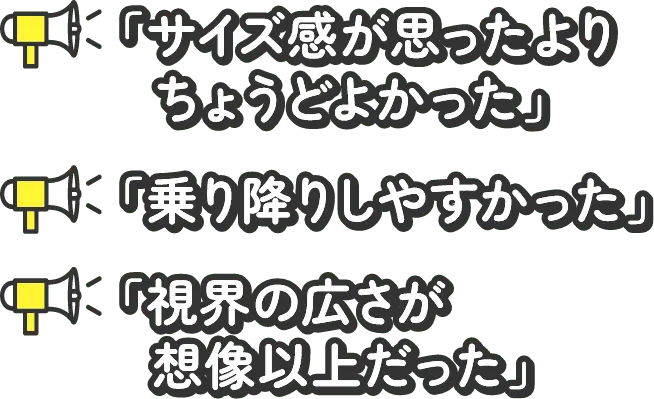 サイズ感が思ったよりちょうどよかった 乗り降りしやすかった 視界の広さが想像以上だった