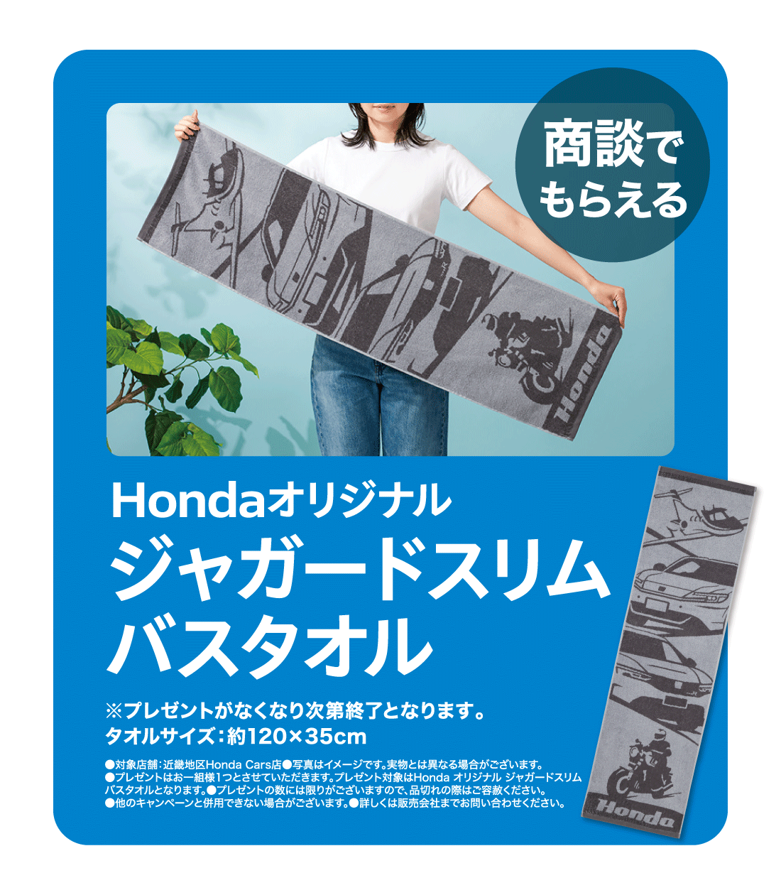 商談でもらえるHondaオリジナルジャガードスリムバスタオル※プレゼントがなくなり次第終了となります。タオルサイズ:約120✕35cm●対象店舗:近畿地区Honda Cars店●写真はイメージです。実物とは異なる場合がございます。●プレゼントはお一組様1つとさせていただきます。プレゼント対象はHonda オリジナル ジャガードスリムバスタオルとなります。●プレゼントの数には限りがございますので、品切れの際はご容赦ください。●他のキャンペーンと併用できない場合がございます。●詳しくは販売会社までお問い合わせください。