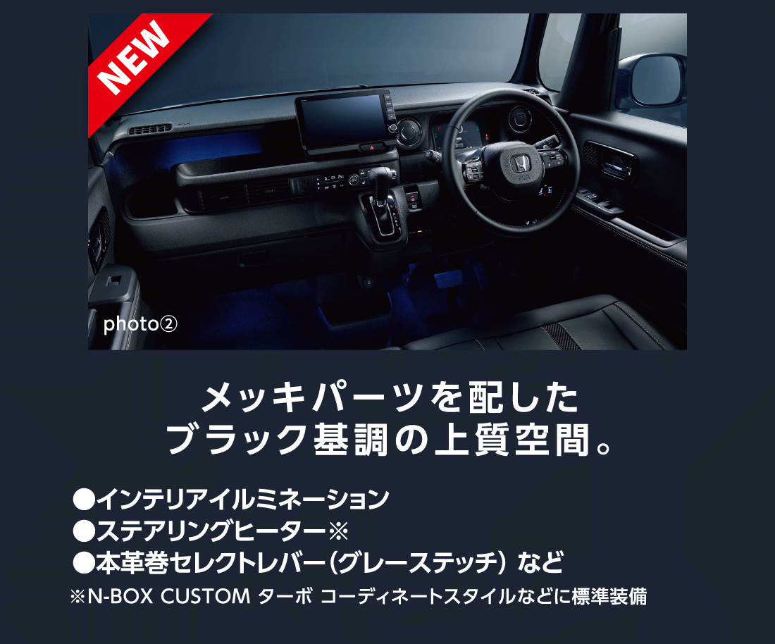 NEW photo②メッキパーツを配したブラック基調の上質空間。●インテリアイルミネーション●ステアリングヒーター※●本革巻セレクトレバー（グレーステッチ）など※N-BOX CUSTOM ターボ コーディネートスタイルなどに標準装備
