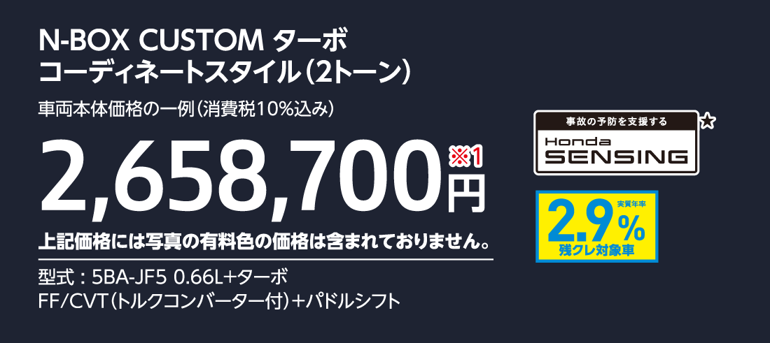 N-BOX CUSTOM ターボコーディネートスタイル（2トーン）車両本体価格の一例（消費税10%込み）2,658,700円※1上記価格には写真の有料色の価格は含まれておりません。型式:5BA-JF5 0.66L+ターボFF/CVT（トルクコンバーター付）+パドルシフト事故の予防を支援するHondaSENSING★実質年率2.9%残クレ対象車