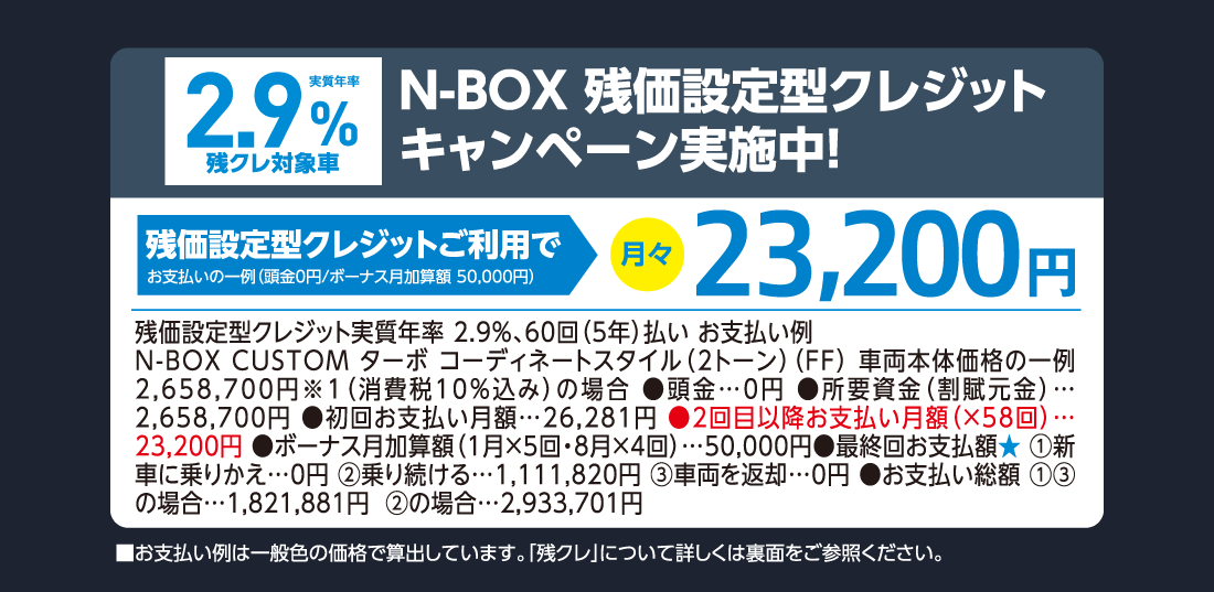 実質年率2.9%残クレ対象車N-BOX残価設定型クレジットキャンペーン実施中!残価設定型クレジットご利用でお支払いの一例（頭金0円/ボーナス月加算額50,000円）月々23,200円残価設定型クレジット実質年率2.9%、60回（5年）払い お支払い例N-BOX CUSTOM ターボ コーディネートスタイル（2トーン）（FF）車両本体価格の一例 2,658,700円※1（消費税10%込み）の場合●頭金…0円●所要資金（割賦元金）…2,658,700円●初回お支払い月額…26,281円●2回目以降お支払い月額（✕58回）…23,200円●ボーナス月加算額（1月✕5回・8月✕4回）…50,000円●最終回お支払額★①新車に乗りかえ…0円②乗り続ける…1,111,820円③車両を返却…0円●お支払い総額①③の場合…1,821,881円②の場合…2,933,701円■お支払い例は一般色の価格で算出しています。「残クレ」について詳しくは裏面をご参照ください。