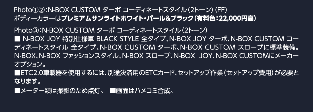 Photo①②:N-BOX CUSTOM ターボ コーディネートスタイル（2トーン）（FF）ボディーカラーはプレミアムサンライトホワイト・パール&ブラック（有料色:22,000円高）Photo③:N-BOX CUSTOM ターボ コーディネートスタイル（2トーン）■N-BOX JOY 特別仕様車 BLACK STYLE 全タイプ、N-BOX JOY ターボ、N-BOX CUSTOM コーディネートスタイル 全タイプ、N-BOX CUSTOM ターボ、N-BOX CUSTOM スロープに標準装備。N-BOX、N-BOX ファッションスタイル、N-BOX スロープ、N-BOX  JOY、N-BOX CUSTOMにメーカーオプション。■ETC2.0車載器を使用するには、別途決済用のETCカード、セットアップ作業（セットアップ費用）が必要となります。■メーター類は撮影のため点灯。■画面はハメコミ合成。