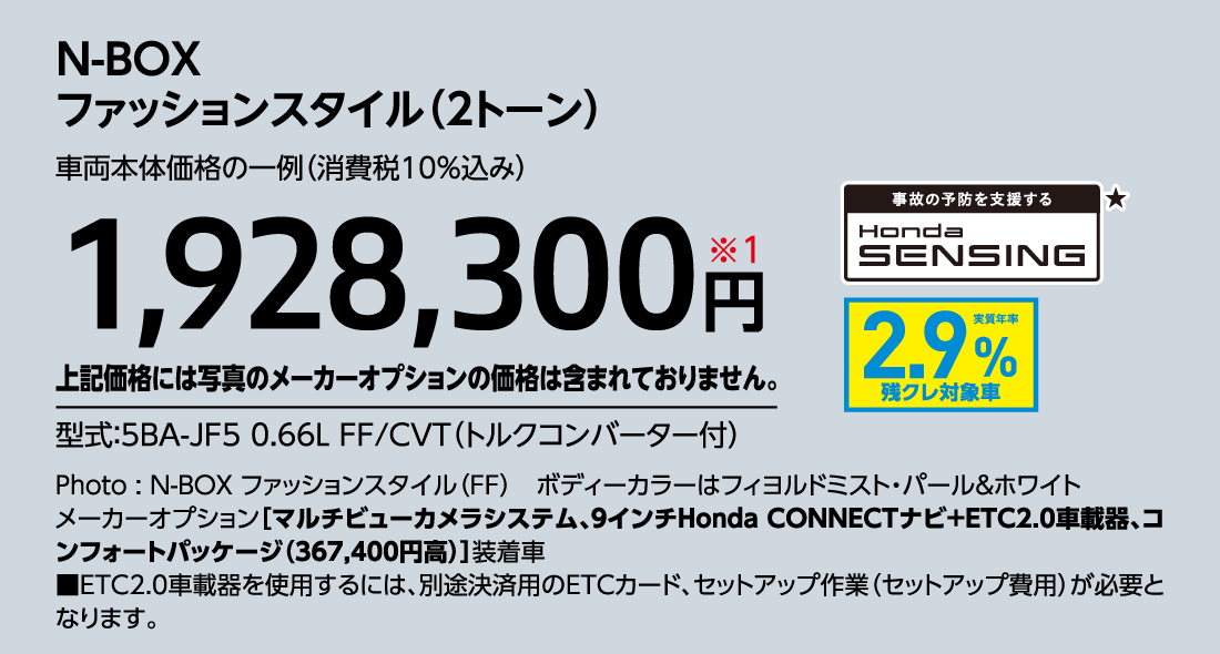 N-BOXファッションスタイル（2トーン）車両本体価格の一例（消費税10%込み）1,928,300円※1上記価格には写真のメーカーオプションの価格は含まれておりません。型式:5BA-JF5 0.66L FF/CVT（トルクコンバーター付）事故の予防を支援するHondaSENSING★実質年率2.9%残クレ対象車Photo:N-BOX ファッションスタイル（FF）ボディーカラーはフィヨルドミスト・パール&ホワイトメーカーオプション[マルチビューカメラシステム、9インチHonda CONNECTナビ+ETC2.0車載器、コンフォートパッケージ（367,400円高）]装着車■ETC2.0車載器を使用するには、別途決済用のETCカード、セットアップ作業（セットアップ費用）が必要となります。