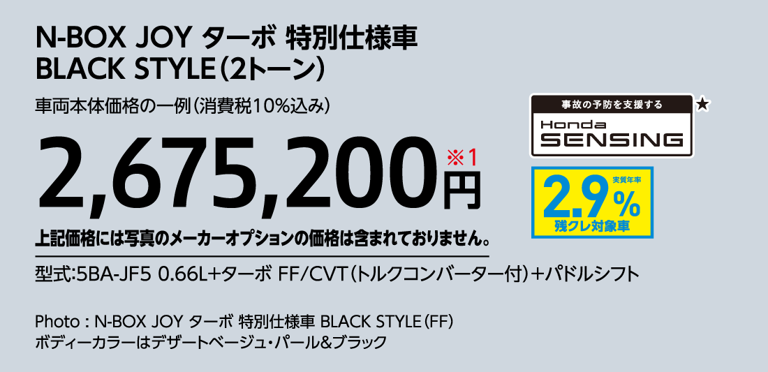 N-BOX JOY ターボ 特別仕様車BLACK STYLE（2トーン）車両本体価格の一例（消費税10%込み）2,675,200円※1上記価格には写真のメーカーオプションの価格は含まれておりません。型式:5BA-JF5 0.66L+ターボ FF/CVT（トルクコンバーター付）+パドルシフト事故の予防を支援するHondaSENSING★実質年率2.9%残クレ対象車Photo:N-BOX JOY ターボ 特別仕様車 BLACK STYLE（FF）ボディーカラーはデザートベージュ・パール&ブラック