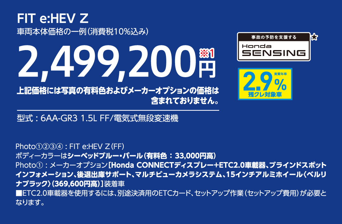 FIT e:HEV Z車両本体価格の一例（消費税10%込み）2,499,200円※1上記価格には写真の有料色およびメーカーオプションの価格は含まれておりません。型式:6AA-GR3 1.5L FF/電気式無段変速機事故の予防を支援するHondaSENSING★実質年率2.9%残クレ対象車Photo①②③④:FIT e:HEV Z（FF）ボディーカラーはシーベッドブルー・パール（有料色:33,000円高）Photo①:メーカーオプション[Honda CONNECTディスプレー+ETC2.0車載器、ブラインドスポットインフォメーション、後退出庫サポート、マルチビューカメラシステム、15インチアルミホイール〈ベルリナブラック〉（369,600円高）]装着車■ETC2.0車載器を使用するには、別途決済用のETCカード、セットアップ作業（セットアップ費用）が必要となります。
