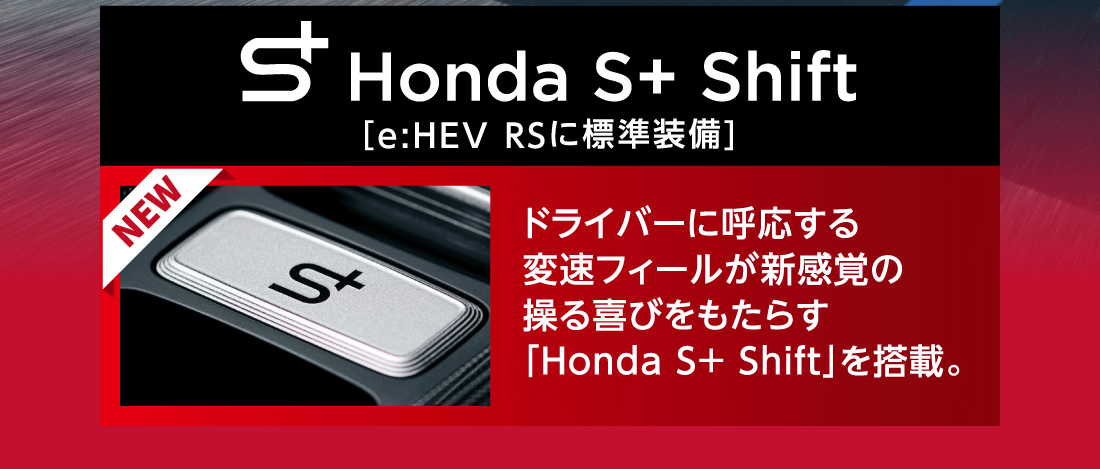 Honda S+ Shift[e:HEV RSに標準装備]NEW ドライバーに呼応する変速フィールが新感覚の操る喜びをもたらす「Honda S+ Shift」を搭載。