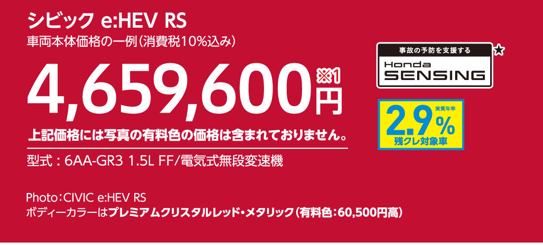 シビック e:HEV RS車両本体価格の一例（消費税10%込み）4,659,600円※1上記価格には写真の有料色の価格は含まれておりません。型式:6AA-GR3 1.5L FF/電気式無段変速機事故の予防を支援するHondaSENSING★実質年率2.9%残クレ対象車Photo:CIVIC e:HEV RSボディーカラーはプレミアムクリスタルレッド・メタリック（有料色:60,500円高）