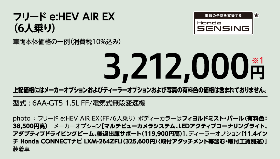 フリード e:HEV AIR EX（6人乗り）車両本体価格の一例（消費税10%込み）3,212,000円※1上記価格にはメーカーオプションおよびディーラーオプションおよび写真の有料色の価格は含まれておりません。型式:6AA-GT5 1.5L FF/電気式無段変速機事故の予防を支援するHondaSENSING★photo:フリード e:HEV AIR EX（FF/6人乗り）ボディーカラーはフィヨルドミスト・パール（有料色:38,500円高）メーカーオプション[マルチビューカメラシステム、LEDアクティブコーナリングライト、アダプティブドライビングビーム、後退出庫サポート（119,900円高）]、ディーラーオプション[11.4インチ Honda CONNECTナビ LXM-264ZFLi（325,600円）〈取付アタッチメント等含む・取付工賃別途〉]装着車