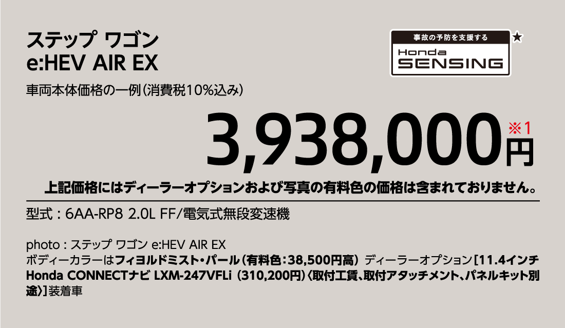 ステップ ワゴンe:HEV AIR EX車両本体価格の一例（消費税10%込み）3,938,000円※1上記価格にはディーラーオプションおよび写真の有料色の価格は含まれておりません。型式:6AA-RP8 2.0L FF/電気式無段変速機事故の予防を支援するHondaSENSINg★photo:ステップ ワゴン e:HEV AIR EXボディーカラーはフィヨルドミスト・パール（有料色:38,500円高）ディーラーオプション[11.4インチ Honda CONNECTナビLXM-247VFLi（310,200円）〈取付工賃、取付アタッチメント、パネルキット別途〉]装着車