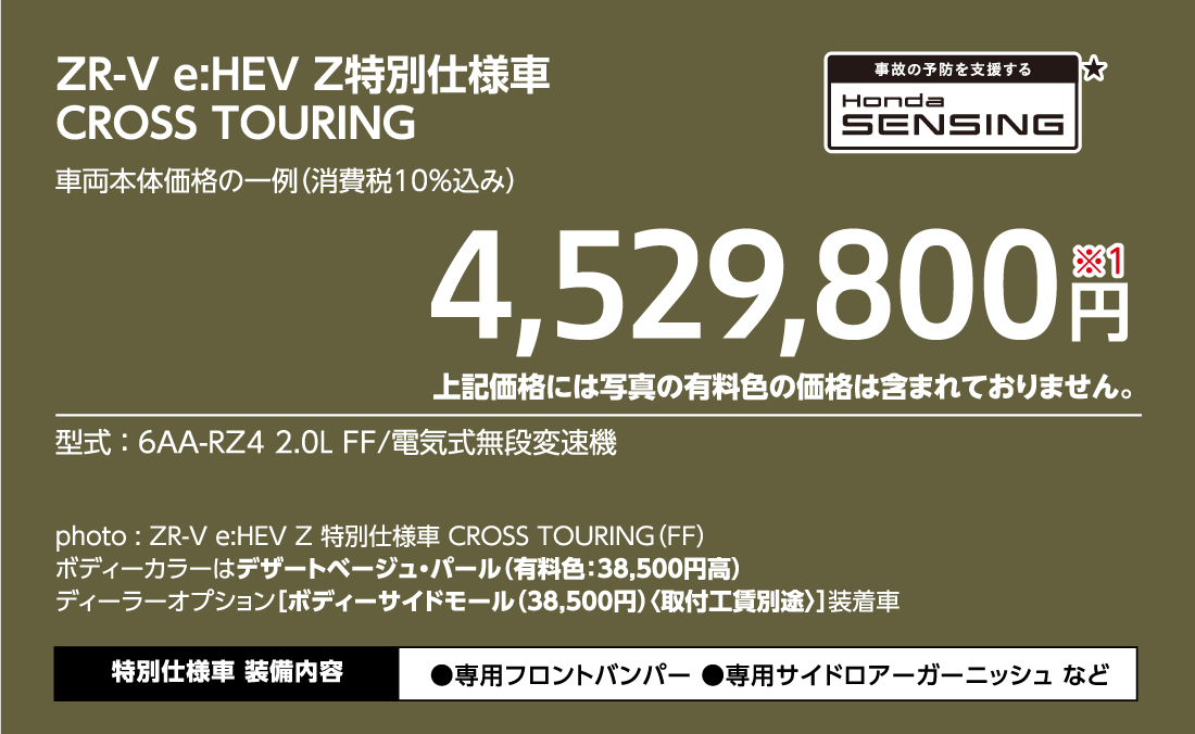 ZR-V e:HEV Z特別仕様車CROSS TOURING車両本体価格の一例（消費税10%込み）4,529,800円※1上記価格には写真の有料色の価格は含まれておりません。型式:6AA-RZ4 2.0L FF/電気式無段変速機事故の予防を支援するHondaSENSING★photo:ZR-V e:HEV Z 特別仕様車 CROSS TOURING（FF）ボディーカラーはデザートベージュ・パール（有料色:38,500円高）ディーラーオプション[ボディーサイドモール（38,500円）〈取付工賃別途〉]装着車特別仕様車装備内容●専用フロントバンパー●専用サイドロアーガーニッシュ など