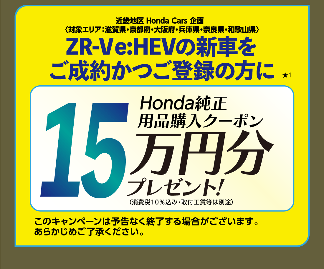 近畿地区 Honda Cars 企画〈対象エリア:滋賀県・京都府・大阪府・兵庫県・奈良県・和歌山県〉ZR-V e:HEVの新車をご成約かつご登録の方に★1Honda純正用品購入クーポン15万円分プレゼント!（消費税10%込み・取付工賃等は別途）このキャンペーンは予告なく終了する場合がございます。あらかじめご了承ください。