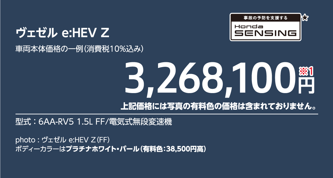 ヴェゼル e:HEV Z車両本体価格の一例（消費税10%込み）3,268,100円※1上記価格には写真の有料色の価格は含まれておりません。型式:6AA-RV5 1.5L FF/電気式無段変速機事故の予防を支援するHondaSENSING★photo:ヴェゼル e:HEV Z（FF）ボディーカラーはプラチナホワイト・パール（有料色:38,500円高）