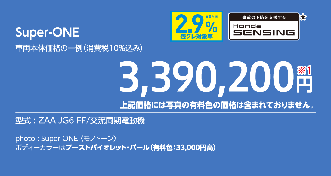 Super-ONE車両本体価格の一例（消費税10%込み）3,390,200円※1上記価格には写真の有料色の価格は含まれておりません。型式:ZAA-JG6 FF/交流同期電動機事故の予防を支援するHondaSENSING★実質年率2.9%残クレ対象車photo:Super-ONE 〈モノトーン〉ボディーカラーはブーストバイオレット・パール（有料色:33,000円高）