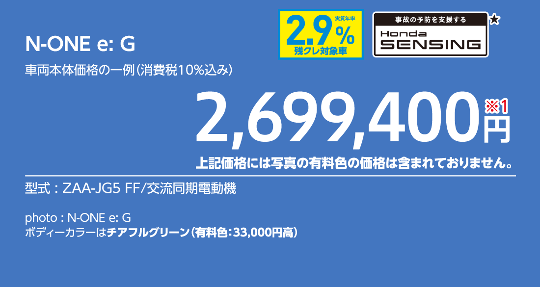 N-ONE e:G車両本体価格の一例（消費税10%込み）2,699,400円※1上記価格には写真の有料色の価格は含まれておりません。型式:ZAA-JG5 FF/交流同期電動機事故の予防を支援するHondaSENSING★実質年率2.9%残クレ対象車photo:N-ONE e:Gボディーカラーはチアフルグリーン（有料色:33,000円高）
