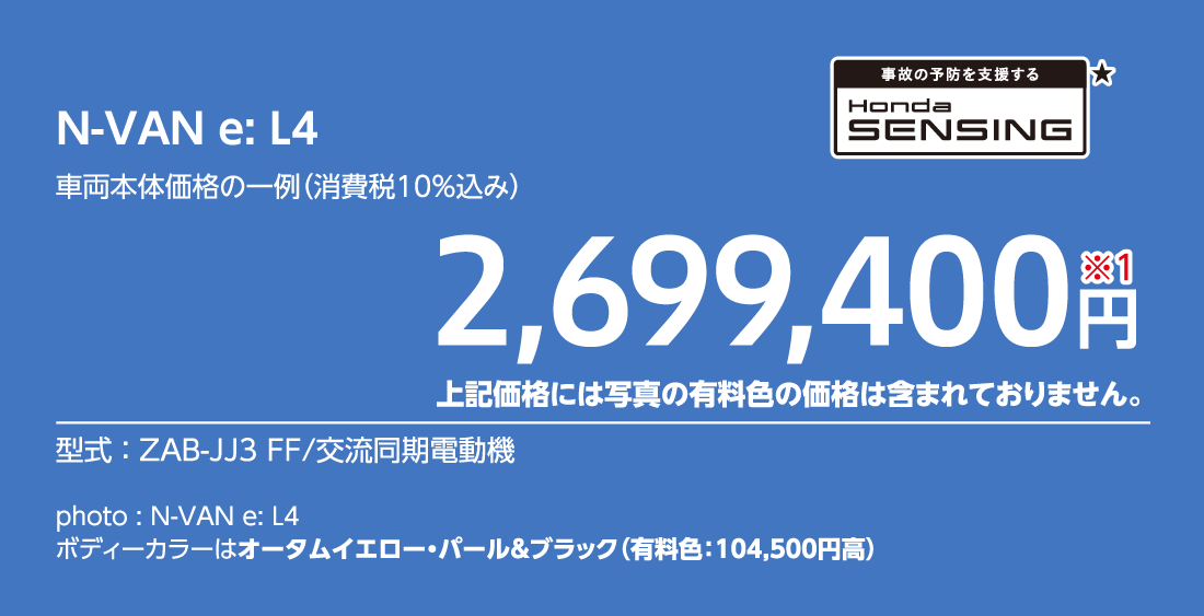 N-VAN e: L4車両本体価格の一例（消費税10%込み）2,699,400円※1上記価格には写真の有料色の価格は含まれておりません。型式:ZAB-JJ3 FF/交流同期電動機事故の予防を支援するHondaSENSING★photo:N-VAN e:L4ボディーカラーはオータムイエロー・パール&ブラック（有料色:104,500円高）