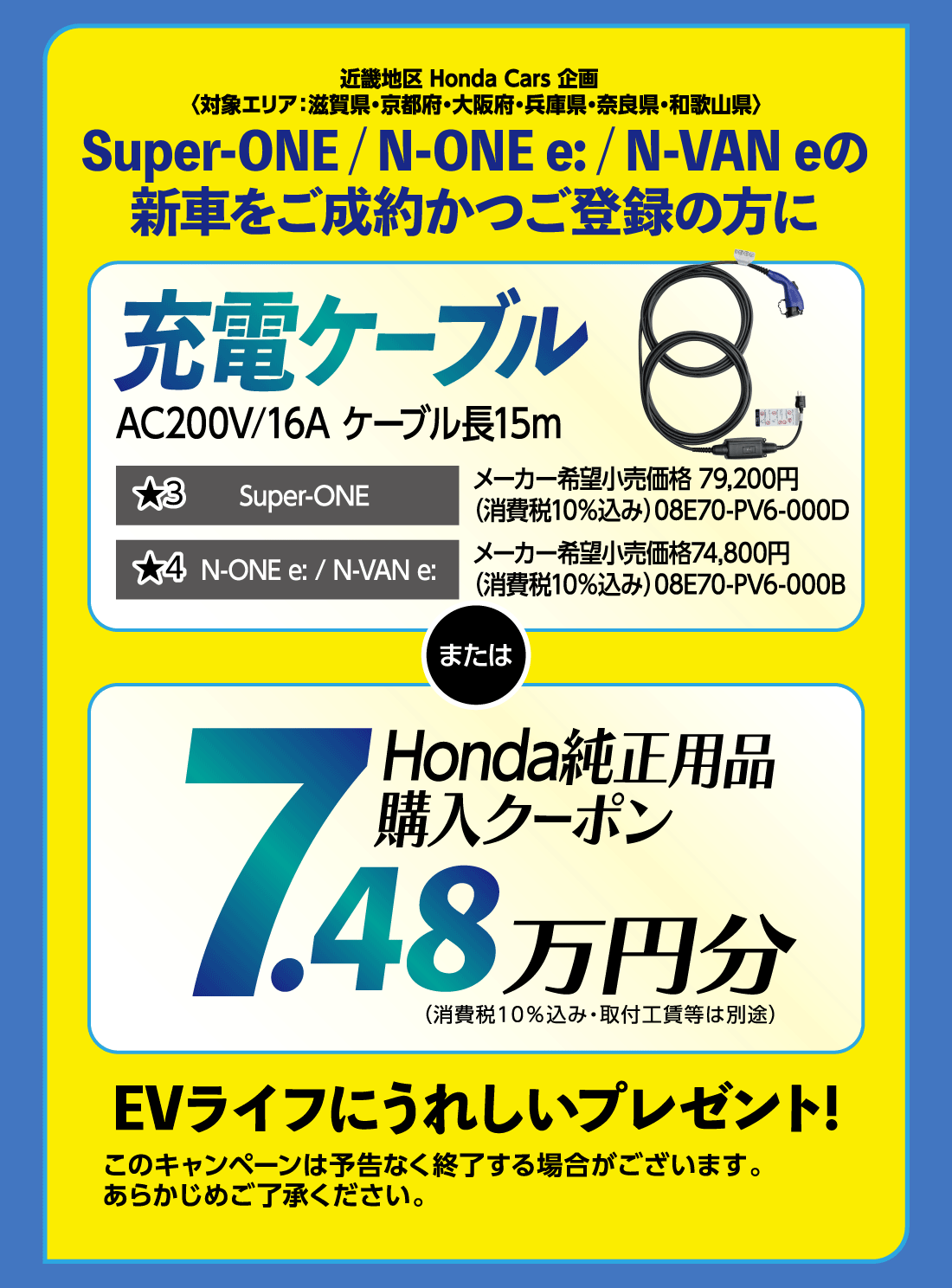 近畿地区 Honda Cars 企画〈対象エリア:滋賀県・京都府・大阪府・兵庫県・奈良県・和歌山県〉Super-ONE/N-ONE e:/N-VAN eの新車をご成約かつご登録の方に充電ケーブルAC200V/16A ケーブル長15m★3Super-ONEメーカー希望小売価格 79,200円（消費税10%込み）08E70-PV6-000D★4N-ONE e:/N-VAN e:メーカー希望小売価格74,800円（消費税10%込み）08E70-PV6-000BまたはHonda純正用品購入クーポン7.48万円分（消費税10%込み・取付工賃等は別途）EVライフにうれしいプレゼント!このキャンペーンは予告なく終了する場合がございます。あらかじめご了承ください。