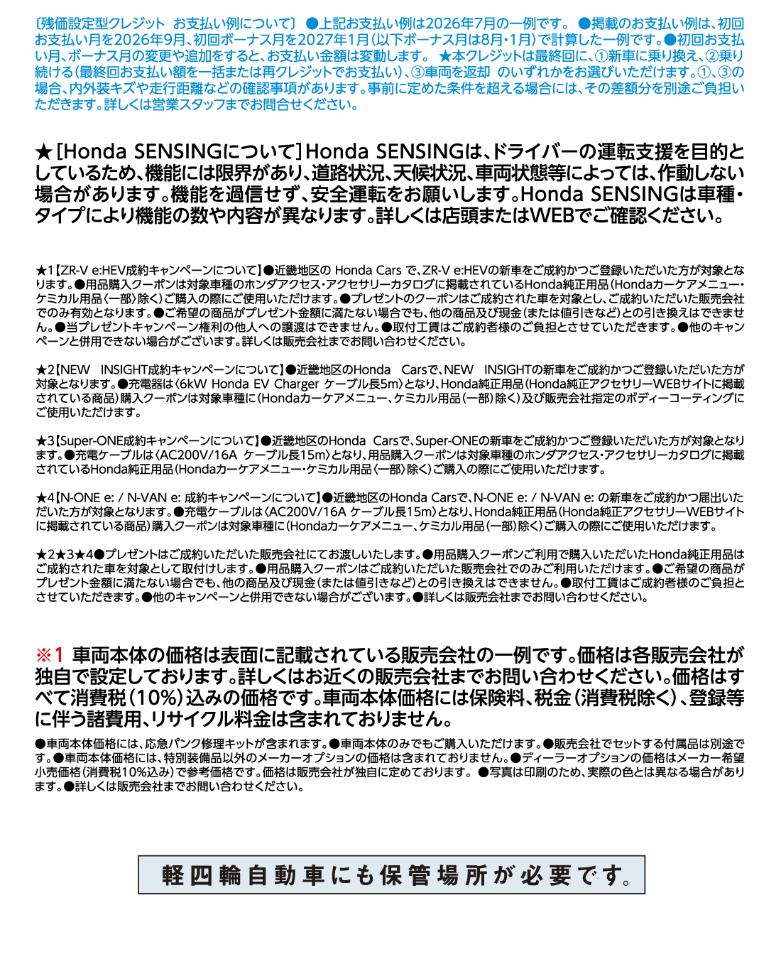 [残価設定型クレジット お支払い例について]●上記お支払い例は2026年7月の一例です。●掲載のお支払い例は、初回お支払い月を2026年9月、初回ボーナス月を2027年1月（以下ボーナス月は8月・1月）で計算した一例です。●初回お支払い月、ボーナス月の変更や追加をすると、お支払い金額は変動します。★本クレジットは最終回に、①新車に乗り換え、②乗り続ける（最終回お支払い額を一括または再クレジットでお支払い）、③車両を返却 のいずれかをお選びいただけます。①、③の場合、内外装キズや走行距離などの確認事項があります。事前に定めた条件を超える場合には、その差額分を別途ご負担いただきます。詳しくは営業スタッフまでお問合せください。★[Honda SENSINGについて]Honda SENSINGは、ドライバーの運転支援を目的としているため、機能には限界があり、道路状況、天候状況、車両状態等によっては、作動しない場合があります。機能を過信せず、安全運転をお願いします。Honda SENSINGは車種・タイプにより機能の数や内容が異なります。詳しくは店頭またはWEBでご確認ください。★1【ZR-V e:HEV成約キャンペーンについて】●近畿地区の Honda Cars で、ZR-V e:HEVの新車をご成約かつご登録いただいた方が対象となります。●用品購入クーポンは対象車種のホンダアクセス・アクセサリーカタログに掲載されているHonda純正用品（Hondaカーケアメニュー・ケミカル用品〈一部〉除く）ご購入の際にご使用いただけます。●プレゼントのクーポンはご成約された車を対象とし、ご成約いただいた販売会社でのみ有効となります。●ご希望の商品がプレゼント金額に満たない場合でも、他の商品及び現金（または値引きなど）との引き換えはできません。●当プレゼントキャンペーン権利の他人への譲渡はできません。●取付工賃はご成約者様のご負担とさせていただきます。●他のキャンペーンと併用できない場合がございます。詳しくは販売会社までお問い合わせください。★2【NEW INSIGHT成約キャンペーンについて】●近畿地区のHonda Carsで、NEW INSIGHTの新車をご成約かつご登録いただいた方が対象となります。●充電器は〈6kW Honda EV Charger ケーブル長5m〉となり、Honda純正用品（Honda純正アクセサリーWEBサイトに掲載されている商品）購入クーポンは対象車種に（Hondaカーケアメニュー、ケミカル用品（一部）除く）及び販売会社指定のボディーコーティングにご使用いただけます。★3【Super-ONE成約キャンペーンについて】●近畿地区のHonda Carsで、Super-ONEの新車をご成約かつご登録いただいた方が対象となります。●充電ケーブルは〈AC200V/16A ケーブル長15m〉となり、用品購入クーポンは対象車種のホンダアクセス・アクセサリーカタログに掲載されているHonda純正用品（Hondaカーケアメニュー・ケミカル用品〈一部〉除く）ご購入の際にご使用いただけます。★4【N-ONE e:/N-VAN e:成約キャンペーンについて】●近畿地区のHonda Carsで、N-ONE e:/N-VAN e:の新車をご成約かつ届出いただいた方が対象となります。●充電ケーブルは〈AC200V/16A ケーブル長15m〉となり、Honda純正用品（Honda純正アクセサリーWEBサイトに掲載されている商品）購入クーポンは対象車種に（Hondaカーケアメニュー、ケミカル用品（一部）除く）ご購入の際にご使用いただけます。★2★3★4●プレゼントはご成約いただいた販売会社にてお渡しいたします。●用品購入クーポンご利用で購入いただいたHonda純正用品はご成約された車を対象として取付けします。●用品購入クーポンはご成約いただいた販売会社でのみご利用いただけます。●ご希望の商品がプレゼント金額に満たない場合でも、他の商品及び現金（または値引きなど）との引き換えはできません。●取付工賃はご成約者様のご負担とさせていただきます。●他のキャンペーンと併用できない場合がございます。●詳しくは販売会社までお問い合わせください。※1車両本体の価格は表面に記載されている販売会社の一例です。価格は各販売会社が独自で設定しております。詳しくはお近くの販売会社までお問い合わせください。価格はすべて消費税（10%）込みの価格です。車両本体価格には保険料、税金（消費税除く）、登録等に伴う諸費用、リサイクル料金は含まれておりません。●車両本体価格には、応急パンク修理キットが含まれます。●車両本体のみでもご購入いただけます。●販売会社でセットする付属品は別途です。●車両本体価格には、特別装備品以外のメーカーオプションの価格は含まれておりません。●ディーラーオプションの価格はメーカー希望小売価格（消費税10%込み）で参考価格です。価格は販売会社が独自に定めております。●写真は印刷のため、実際の色とは異なる場合があります。●詳しくは販売会社までお問い合わせください。軽四輪自動車にも保管場所が必要です。